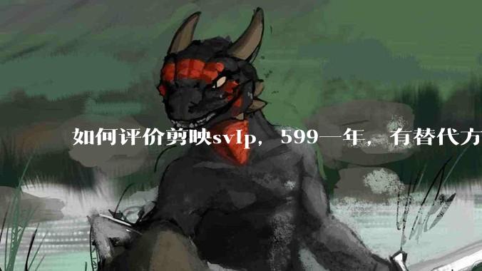 如何评价剪映svip，599一年，有替代方案吗？
