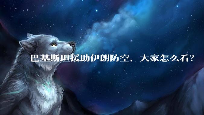 巴基斯坦援助伊朗防空，大家怎么看？