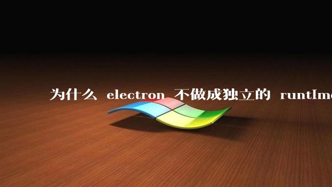 为什么 electron 不做成独立的 runtime？