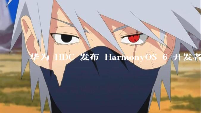 华为 HDC 发布 HarmonyOS 6 开发者 beta 版对应用开发者和鸿蒙生态有哪些影响？