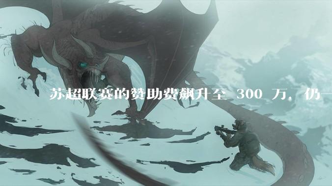 苏超联赛的赞助费飙升至 300 万，仍一席难求，这背后的原因是什么？
