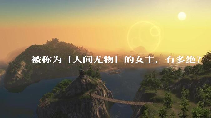 被称为「人间尤物」的女主，有多绝？